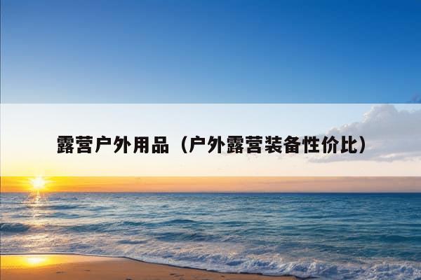 露营户外用品（户外露营装备性价比）