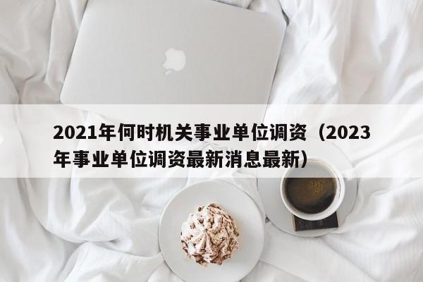 2021年何时机关事业单位调资（2023年事业单位调资最新消息最新）