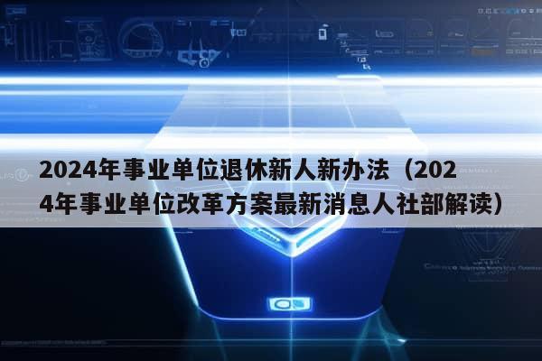 2024年事业单位退休新人新办法（2024年事业单位改革方案最新消息人社部解读）