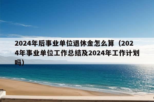 2024年后事业单位退休金怎么算（2024年事业单位工作总结及2024年工作计划吗）