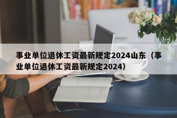 事业单位退休工资最新规定2024山东（事业单位退休工资最新规定2024）