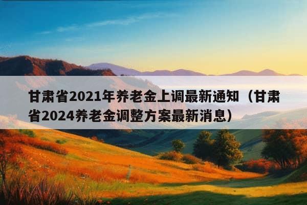 甘肃省2021年养老金上调最新通知（甘肃省2024养老金调整方案最新消息）