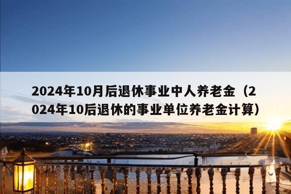 2024年10月后退休事业中人养老金（2024年10后退休的事业单位养老金计算）