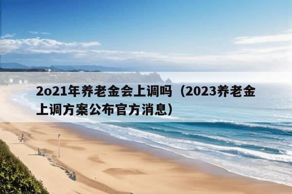 2o21年养老金会上调吗（2023养老金上调方案公布官方消息）