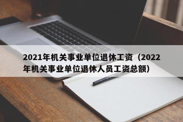 2021年机关事业单位退休工资（2022年机关事业单位退休人员工资总额）