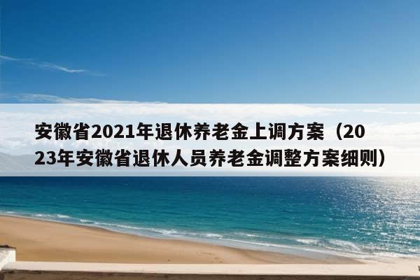 安徽省2021年退休养老金上调方案（2023年安徽省退休人员养老金调整方案细则）