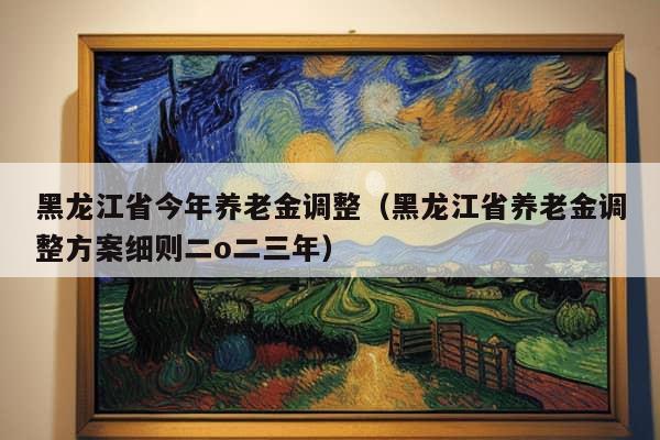 黑龙江省今年养老金调整（黑龙江省养老金调整方案细则二o二三年）