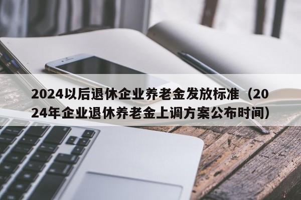 2024以后退休企业养老金发放标准（2024年企业退休养老金上调方案公布时间）