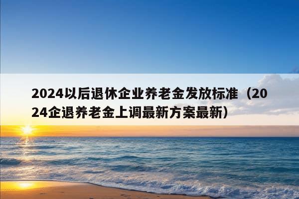 2024以后退休企业养老金发放标准（2024企退养老金上调最新方案最新）