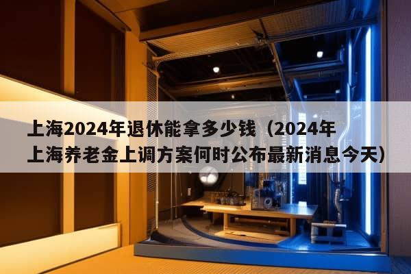 上海2024年退休能拿多少钱（2024年上海养老金上调方案何时公布最新消息今天）