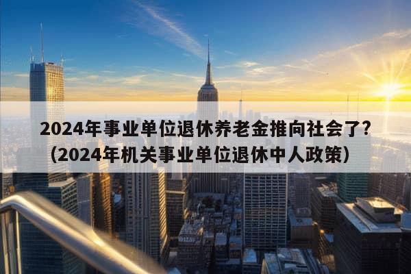 2024年事业单位退休养老金推向社会了?（2024年机关事业单位退休中人政策）