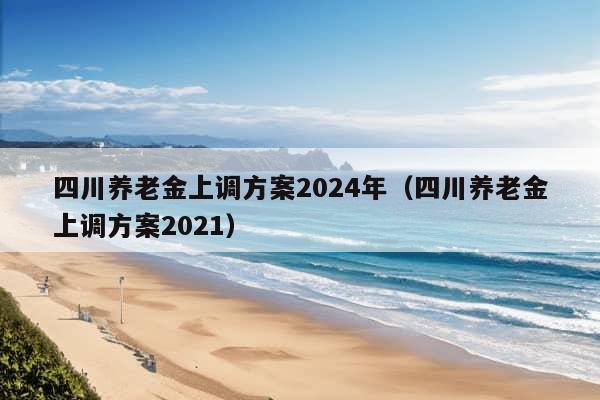 四川养老金上调方案2024年（四川养老金上调方案2021）