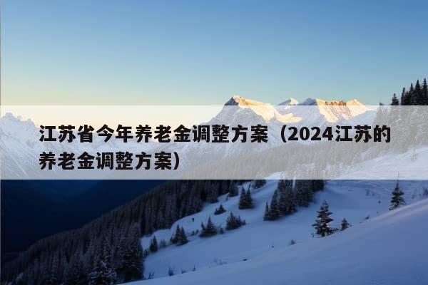 江苏省今年养老金调整方案（2024江苏的养老金调整方案）