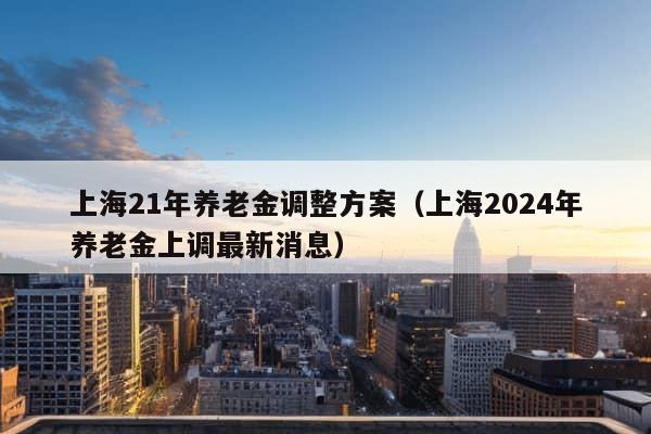 上海21年养老金调整方案（上海2024年养老金上调最新消息）