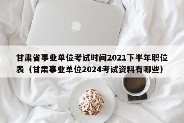 甘肃省事业单位考试时间2021下半年职位表（甘肃事业单位2024考试资料有哪些）