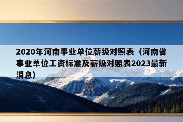 2020年河南事业单位薪级对照表（河南省事业单位工资标准及薪级对照表2023最新消息）