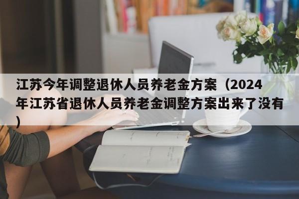 江苏今年调整退休人员养老金方案（2024年江苏省退休人员养老金调整方案出来了没有）