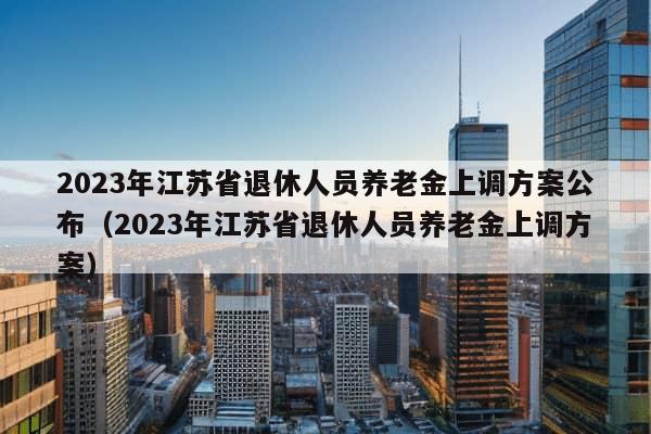 2023年江苏省退休人员养老金上调方案公布（2023年江苏省退休人员养老金上调方案）