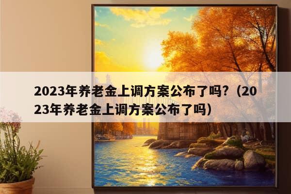 2023年养老金上调方案公布了吗?（2023年养老金上调方案公布了吗）