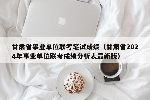 甘肃省事业单位联考笔试成绩（甘肃省2024年事业单位联考成绩分析表最新版）