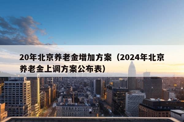 20年北京养老金增加方案（2024年北京养老金上调方案公布表）