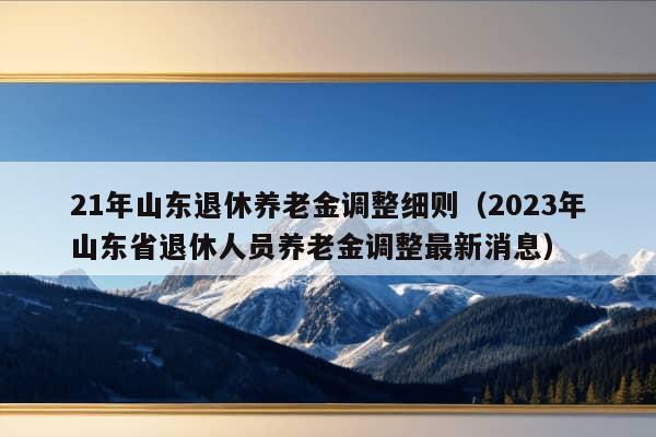 21年山东退休养老金调整细则（2023年山东省退休人员养老金调整最新消息）