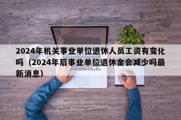 2024年机关事业单位退休人员工资有变化吗（2024年后事业单位退休金会减少吗最新消息）