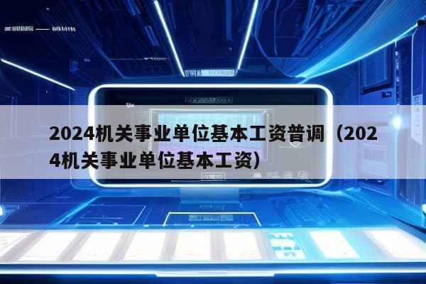 2024机关事业单位基本工资普调（2024机关事业单位基本工资）