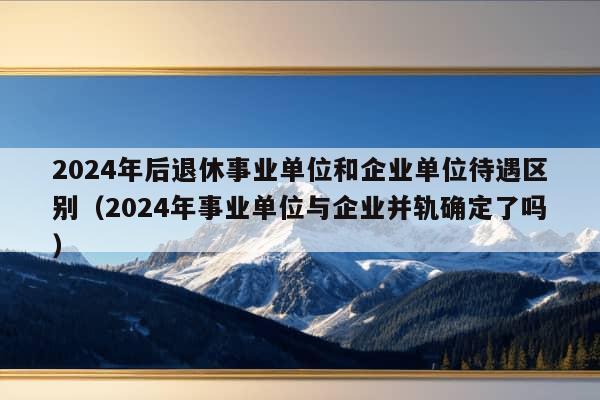 2024年后退休事业单位和企业单位待遇区别（2024年事业单位与企业并轨确定了吗）