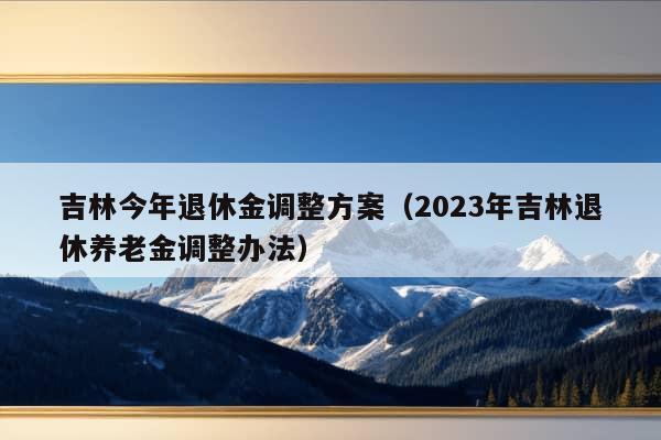 吉林今年退休金调整方案（2023年吉林退休养老金调整办法）