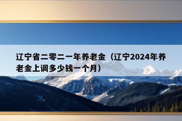 辽宁省二零二一年养老金（辽宁2024年养老金上调多少钱一个月）