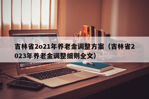 吉林省2o21年养老金调整方案（吉林省2023年养老金调整细则全文）