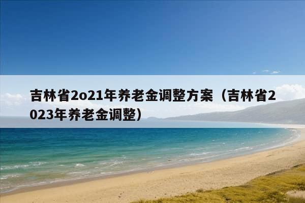 吉林省2o21年养老金调整方案（吉林省2023年养老金调整）