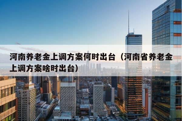 河南养老金上调方案何时出台（河南省养老金上调方案啥时出台）