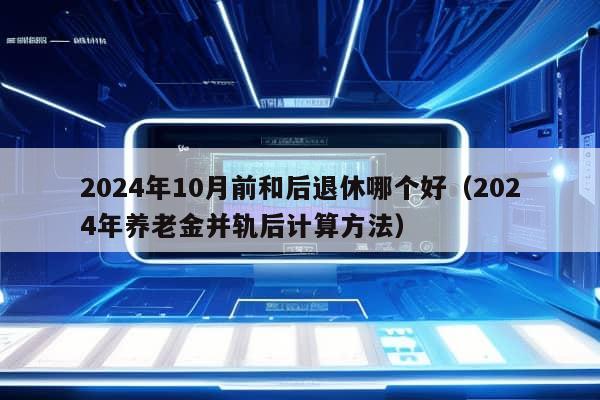 2024年10月前和后退休哪个好（2024年养老金并轨后计算方法）