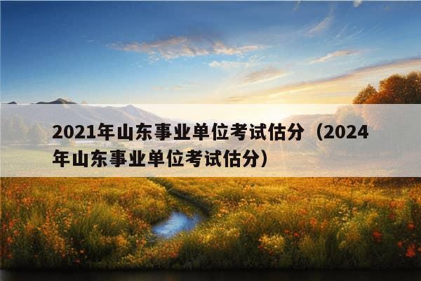 2021年山东事业单位考试估分（2024年山东事业单位考试估分）