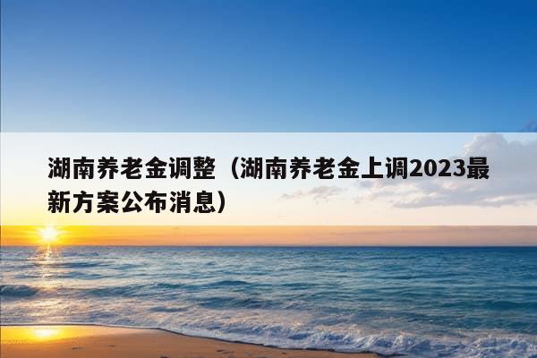 湖南养老金调整（湖南养老金上调2023最新方案公布消息）