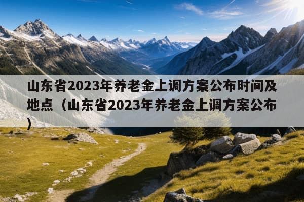 山东省2023年养老金上调方案公布时间及地点（山东省2023年养老金上调方案公布）