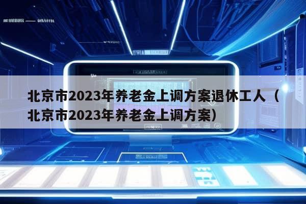 北京市2023年养老金上调方案退休工人（北京市2023年养老金上调方案）