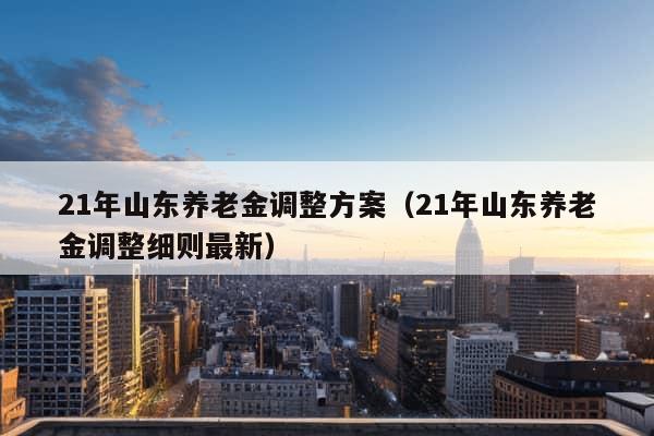 21年山东养老金调整方案（21年山东养老金调整细则最新）