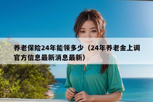 养老保险24年能领多少（24年养老金上调官方信息最新消息最新）