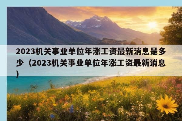 2023机关事业单位年涨工资最新消息是多少（2023机关事业单位年涨工资最新消息）