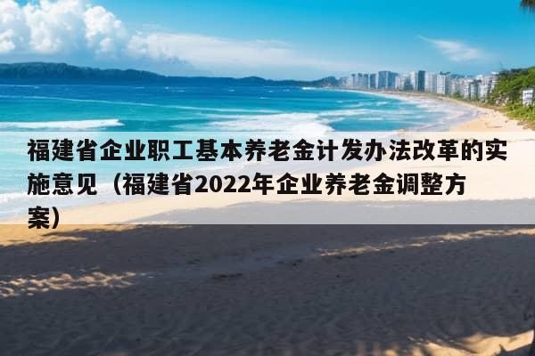 福建省企业职工基本养老金计发办法改革的实施意见（福建省2022年企业养老金调整方案）