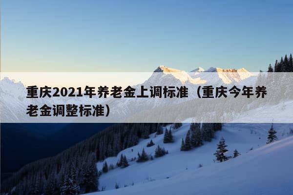 重庆2021年养老金上调标准（重庆今年养老金调整标准）