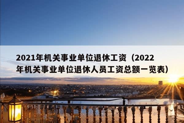 2021年机关事业单位退休工资（2022年机关事业单位退休人员工资总额一览表）