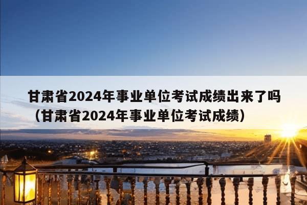 甘肃省2024年事业单位考试成绩出来了吗（甘肃省2024年事业单位考试成绩）