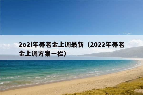 2o2l年养老金上调最新（2022年养老金上调方案一栏）