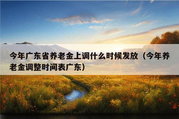 今年广东省养老金上调什么时候发放（今年养老金调整时间表广东）