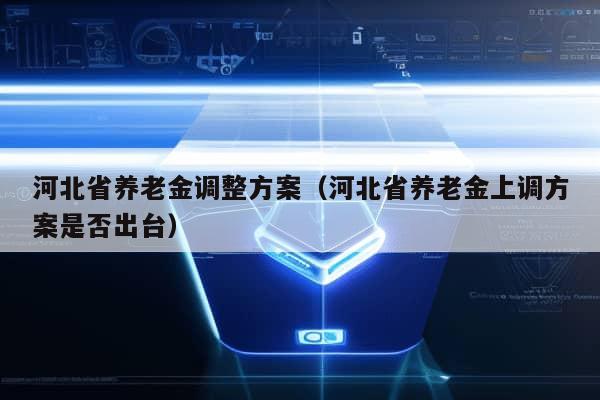 河北省养老金调整方案（河北省养老金上调方案是否出台）