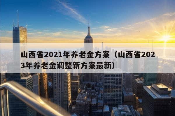 山西省2021年养老金方案（山西省2023年养老金调整新方案最新）